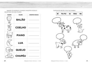 20 21
2ÊFLQDGH REFORÇO ESCOLAR – 1O
ANO 2ÊFLQDGH REFORÇO ESCOLAR – 1O
ANO
ESCREVA NOS BALÕES A FALA DOS ANIMAIS.
BÉ - PIU-PIU - AU - MIAU - MU
OBSERVE OS DESENHOS E ESCREVA O ENCONTRO VOCÁLICO
ENCONTRADO EM CADA PALAVRA.
DESENHO PALAVRA ENCONTRO VOCÁLICO
BALÃO ___________________
COELHO ___________________
PIANO ___________________
LUA ___________________
QUEIJO ___________________
CHAPÉU ___________________
MU MIAU
AU
BÉ
PIU-PIU
ÃO
OE
IA
UA
EI
ÉU
 