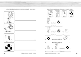 26 27
2ÊFLQDGH REFORÇO ESCOLAR – 1O
ANO 2ÊFLQDGH REFORÇO ESCOLAR – 1O
ANO
CHUTOU A .
_____________ CHUTOU A ______________ .
CHUTOU A DE .
_____________ CHUTOU A ______________ DE _____________.
A ACERTOU NO BOBO DO .
A _____________ ACERTOU NO BOBO DO ________________.
A DE ACERTOU A .
A _____________ DE _____________ ACERTOU A _____________.
BODE BETO BOTA BOLA
SUBSTITUA OS DESENHOS POR NOMES E FORME FRASES.
ENCONTRE O NOME DOS DESENHOS NA PARLENDA E ESCREVA-OS.
BETO
BETO
BETO
BODE
BOTA
BOTA
BOLA
BOLA
BOLA
BOLA
BETO
BODE
BOTA
BOLA
 