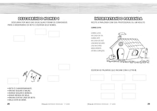 28 29
2ÊFLQDGH REFORÇO ESCOLAR – 1O
ANO 2ÊFLQDGH REFORÇO ESCOLAR – 1O
ANO
INTERPRETANDO PARLENDA
RECITE A PARLENDA COM O(A) PROFESSOR(A) OU UM ADULTO.
CORRE CUTIA
CORRE CUTIA
NA CASA DA TIA.
CORRE CIPÓ
NA CASA DA AVÓ
LENCINHO NA MÃO
CAIU NO CHÃO.
MOÇA BONITA
DO MEU CORAÇÃO.
ESCREVA AS PALAVRAS QUE INICIAM COM A LETRA C.
DESCOBRINDO NOMES 1
DESCUBRA POR MEIO DAS DICAS QUAIS FORAM OS CONVIDADOS
PARA O ANIVERSÁRIO DE BETO E ESCREVA SEUS NOMES.
• BETO É O ANIVERSARIANTE.
• BRUNO SEGURA O BALÃO.
• BIANCA SEGURA A BONECA.
• BINHO BRINCA DE BOLA.
• BRUNA ESTÁ AO LADO DE BETO.
• BELO ESTÁ DE BONÉ.
CORRE CUTIA CASA
CIPÓ CAIU
CHÃO CORAÇÃO
BETO
BRUNA
BRUNO
BINHO
BIANCA
BELO
 