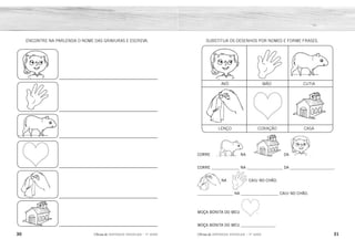 30 31
2ÊFLQDGH REFORÇO ESCOLAR – 1O
ANO 2ÊFLQDGH REFORÇO ESCOLAR – 1O
ANO
SUBSTITUA OS DESENHOS POR NOMES E FORME FRASES.
CORRE NA DA .
CORRE ______________ NA __________________ DA ______________________.
NA CAIU NO CHÃO.
__________________ NA ___________________ CAIU NO CHÃO.
MOÇA BONITA DO MEU .
MOÇA BONITA DO MEU _________________.
AVÓ MÃO CUTIA
LENÇO CORAÇÃO CASA
ENCONTRE NA PARLENDA O NOME DAS GRAVURAS E ESCREVA.
CUTIA
LENÇO MÃO
CORAÇÃO
CASA AVÓ
AVÓ
MÃO
CUTIA
CORAÇÃO
LENÇO
CASA
 