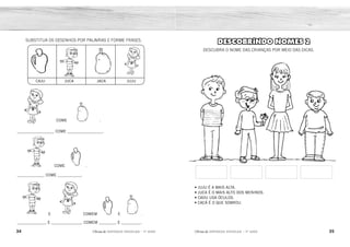 34 35
2ÊFLQDGH REFORÇO ESCOLAR – 1O
ANO 2ÊFLQDGH REFORÇO ESCOLAR – 1O
ANO
DESCOBRINDO NOMES 2
DESCUBRA O NOME DAS CRIANÇAS POR MEIO DAS DICAS.
• JUJU É A MAIS ALTA.
• JUCA É O MAIS ALTO DOS MENINOS.
• CADU USA ÓCULOS.
• CACÁ É O QUE SOBROU.
COME .
___________________ COME __________________.
SUBSTITUA OS DESENHOS POR PALAVRAS E FORME FRASES.
CAJU JUCA JACA JUJU
COME .
______________ COME ____________.
E COMEM E .
_______________ E ________________ COMEM _________ E __________.
JUCA CADU JUJU CACÁ
JUJU JACA
JUCA CAJU
JUCA JACA
CAJU
JUJU
 