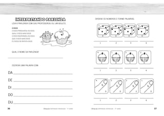 36 37
2ÊFLQDGH REFORÇO ESCOLAR – 1O
ANO 2ÊFLQDGH REFORÇO ESCOLAR – 1O
ANO
ORDENE OS NÚMEROS E FORME PALAVRAS.
1 2 3 4
1 2 3 4
1 2 3 4
A
1
D
2
O
3
D
4
E
1
D
4
C
2
O
3
1
2
3
4
D
E
D
O
INTERPRETANDO PARLENDA
LEIA A PARLENDA COM O(A) PROFESSOR(A) OU UM ADULTO.
O DOCE
O DOCE PERGUNTOU AO DOCE
QUAL O DOCE MAIS DOCE
O DOCE RESPONDEU AO DOCE
QUE O DOCE MAIS DOCE
É O DOCE DE BATATADOCE.
QUAL O NOME DA PARLENDA?
____________________________________________________________
ESCREVA UMA PALAVRA COM:
DA ________________________________________________________
DE ________________________________________________________
DI _________________________________________________________
DO ________________________________________________________
DU________________________________________________________
A
E
D
DADO
D
DOCE
O
C
D
O
D
E
D
DEDO
O
RESPOSTA PESSOAL.
O DOCE
 