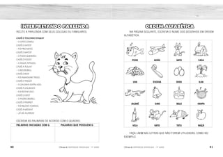 40 41
2ÊFLQDGH REFORÇO ESCOLAR – 1O
ANO 2ÊFLQDGH REFORÇO ESCOLAR – 1O
ANO
ORDEM ALFABÉTICA
NA PÁGINA SEGUINTE, ESCREVA O NOME DOS DESENHOS EM ORDEM
ALFABÉTICA.
PEIXE AVIÃO GATO CASA
UVA ESCOVA OVOS ILHA
JACARÉ SINO BOLO HARPA
VELA RATO TATU MAÇÃ
FAÇA UM X NAS LETRAS QUE NÃO FOREM UTILIZADAS, COMO NO
EXEMPLO.
INTERPRETANDO PARLENDA
RECITE A PARLENDA COM SEUS COLEGAS OU FAMILIARES.
CADÊ O TOUCINHO DAQUI?
 O GATO COMEU.
CADÊ O GATO?
 FOI PRO MATO.
CADÊ O MATO?
 O FOGO QUEIMOU.
CADÊ O FOGO?
 A ÁGUA APAGOU.
CADÊ A ÁGUA?
 O BOI BEBEU.
CADÊ O BOI?
 FOI AMASSAR TRIGO.
CADÊ O TRIGO?
 A GALINHA ESPALHOU.
CADÊ A GALINHA?
 FOI BOTAR OVO.
CADÊ O OVO?
 O PADRE BEBEU.
CADÊ O PADRE?
 FOI REZAR A MISSA.
CADÊ A MISSA?
 JÁ SE ACABOU!
ESCREVA AS PALAVRAS DE ACORDO COM O QUADRO.
PALAVRAS INICIADAS COM G PALAVRAS QUE POSSUEM G
GATO FOGO
ÁGUA
GALINHA
 