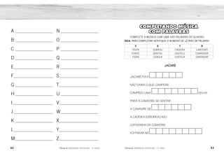 42 43
2ÊFLQDGH REFORÇO ESCOLAR – 1O
ANO 2ÊFLQDGH REFORÇO ESCOLAR – 1O
ANO
COMPLETANDO MÚSICA
COM PALAVRAS
COMPLETE A MÚSICA COM UMA DAS PALAVRAS DO QUADRO.
DICA: PARA COMPLETAR VERIFIQUE O NÚMERO DE LETRAS DA PALAVRA.
5 6 7 8
FESTA SOBROU CADEIRA CANTEIRO
FONTE SENTOU CASTELO CORREDOR
FEIRA CEBOLA COSTELA CANTADOR
JACARÉ
JACARÉ FOI À
NÃO SABIA O QUE COMPRAR
COMPROU UMA VELHA
PARA A COMADRE SE SENTAR
A COMADRE SE
A CADEIRA ESBORRACHOU
COITADINHA DA COMADRE
FOI PARAR NO .
A __________________________
B __________________________
C __________________________
D __________________________
E___________________________
F___________________________
G __________________________
H __________________________
I____________________________
J ___________________________
K __________________________
L___________________________
M__________________________
N __________________________
O __________________________
P __________________________
Q __________________________
R __________________________
S___________________________
T___________________________
U __________________________
V___________________________
W__________________________
X___________________________
Y___________________________
Z___________________________
C O R R E D O R
C A D E I R A
F E I R A
S E N T O U
AVIÃO
BOLO
CASA
X
ESCOVA
X
GATO
HARPA
ILHA
JACARÉ
X
X
MAÇÃ
X
OVOS
PEIXE
X
RATO
SINO
TATU
UVA
VELA
X
X
X
X
 