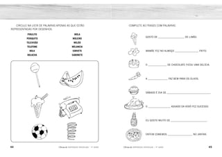 44 45
2ÊFLQDGH REFORÇO ESCOLAR – 1O
ANO 2ÊFLQDGH REFORÇO ESCOLAR – 1O
ANO
COMPLETE AS FRASES COM PALAVRAS.
GOSTO DE _____________________ DE LIMÃO.
MAMÃE FEZ NO ALMOÇO ___________________ FRITO.
O _______________ DE CHOCOLATE FICOU UMA DELÍCIA.
A ________________ FAZ BEM PARA OS OLHOS.
SÁBADO É DIA DE ___________________________________.
O __________________ ASSADO DA VOVÓ FEZ SUCESSO.
EU GOSTO MUITO DE _____________________________.
ONTEM COMEMOS ____________________ NO JANTAR.
CIRCULE NA LISTA DE PALAVRAS APENAS AS QUE ESTÃO
REPRESENTADAS POR DESENHOS.
PIRULITO
PERIQUITO
TELEVISÃO
TELEFONE
BOLA
BOLACHA
MOLA
MOLEIRO
MELÃO
MELANCIA
SORVETE
SABONETE
SORVETE
OVO
BOLO
CENOURA
SANDUÍCHE
FRANGO
ABACAXI
PIZZA
 