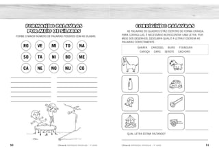 50 51
2ÊFLQDGH REFORÇO ESCOLAR – 1O
ANO 2ÊFLQDGH REFORÇO ESCOLAR – 1O
ANO
CORRIGINDO PALAVRAS
AS PALAVRAS DO QUADRO ESTÃO ESCRITAS DE FORMA ERRADA.
PARA CORRIGI-LAS, É NECESSÁRIO ACRESCENTAR UMA LETRA. POR
MEIO DOS DESENHOS, DESCUBRA QUAL É A LETRA E ESCREVA AS
PALAVRAS CORRETAMENTE.
GARAFA CAROSSEL BURO FERADURA
CAROÇA CARO SEROTE CACHORO
QUAL LETRA ESTAVA FALTANDO?
_____________________________________________________________
FORMANDO PALAVRAS
POR MEIO DE SÍLABAS
FORME O MAIOR NÚMERO DE PALAVRAS POSSÍVEIS COM AS SÍLABAS.
RO VE MI TO NA
SO TA NI BO ME
CA NE NO NU CO BURRO CACHORRO
GARRAFA CARRO
FERRADURA SERROTE
CARROSSEL
ESTAVA FALTANDO A LETRA R.
CARROÇA
NOTA
NOVE
MENINO
CANECO
MINUTO
MENINA
CANETA
NÚMERO
SONO
BONECA
BONITO
NEVE
 
