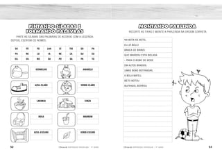 52 53
2ÊFLQDGH REFORÇO ESCOLAR – 1O
ANO 2ÊFLQDGH REFORÇO ESCOLAR – 1O
ANO
MONTANDO PARLENDA
RECORTE AS TIRAS E MONTE A PARLENDA NA ORDEM CORRETA.
NA BOTA DE BETO,
EU JÁ BOLEI
BANCA DE BRAVO.
QUE MANDOU ESTA BOLADA
– PARA O BOBO DO BODE
EM ALTOS BRADOS:
UMAS BOAS BOTINADAS.
A BOLA BATEU.
BETO BOTOU
BUFANDO, BERROU
PINTANDO SÍLABAS E
FORMANDO PALAVRAS
PINTE AS SÍLABAS DAS PALAVRAS DE ACORDO COM A LEGENDA.
DEPOIS, ESCREVA OS NOMES.
SO FÁ FO LHA SÍ TIO SO PA
PA NE LA JA NE LA SU CO
SIL VA NO SA PO SA PA TO
VERMELHO
AZUL-CLARO
LARANJA
ROSA
AZUL-ESCURO
AMARELO
VERDE-CLARO
CINZA
MARROM
VERDE-ESCURO
NA BOTA DE BETO,
A BOLA BATEU.
BETO BOTOU
BANCA DE BRAVO.
BUFANDO, BERROU
EM ALTOS BRADOS:
– PARA O BOBO DO BODE
QUE MANDOU ESTA BOLADA
EU JÁ BOLEI
UMAS BOAS BOTINADAS.
PANELA SAPO
SILVANO
SÍTIO
SUCO
FOLHA
SAPATO
SOPA
SOFÁ
JANELA
 