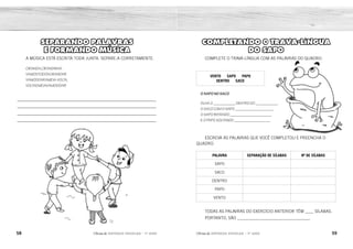 58 59
2ÊFLQDGH REFORÇO ESCOLAR – 1O
ANO 2ÊFLQDGH REFORÇO ESCOLAR – 1O
ANO
COMPLETANDO 0 TRAVA-LÍNGUA
DO SAPO
COMPLETE O TRAVA-LÍNGUA COM AS PALAVRAS DO QUADRO.
VENTO SAPO PAPO
DENTRO SACO
O SAPO NO SACO
OLHA O ___________ DENTRO DO ___________,
O SACO COM O SAPO ___________________,
O SAPO BATENDO _____________________
E O PAPO SOLTANDO __________________.
ESCREVA AS PALAVRAS QUE VOCÊ COMPLETOU E PREENCHA O
QUADRO.
PALAVRA SEPARAÇÃO DE SÍLABAS Nº DE SÍLABAS
SAPO
SACO
DENTRO
PAPO
VENTO
TODAS AS PALAVRAS DO EXERCÍCIO ANTERIOR TÊM ____ SÍLABAS.
PORTANTO, SÃO __________________________________.
SEPARANDO PALAVRAS
E FORMANDO MÚSICA
A MÚSICA ESTÁ ESCRITA TODA JUNTA. SEPARE-A CORRETAMENTE.
CIRANDA,CIRANDINHA
VAMOSTODOSCIRANDAR
VAMOSDARAMEIAVOLTA,
VOLTAEMEIAVAMOSDAR!
_____________________________________________________________
_____________________________________________________________
_____________________________________________________________
_____________________________________________________________
SAPO
SA-PO 2
2
SACO
SA-CO 2
DENTRO
DEN-TRO 2
PAPO
PA-PO 2
VENTO
VEN-TO
DISSÍLABAS
2
CIRANDA, CIRANDINHA
VAMOS TODOS CIRANDAR
VAMOS DAR A MEIA-VOLTA,
VOLTA E MEIA VAMOS DAR!
 