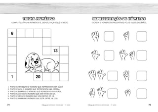 74 75
2ÊFLQDGH REFORÇO ESCOLAR – 1O
ANO 2ÊFLQDGH REFORÇO ESCOLAR – 1O
ANO
REPRESENTAÇÃO DE NÚMEROS
ESCREVA O NÚMERO REPRESENTADO PELOS DEDOS DAS MÃOS.
TRILHA NUMÉRICA
COMPLETE A TRILHA NÚMERICA E, DEPOIS, FAÇA O QUE SE PEDE:
6
13
1 20
1- PINTE DE VERMELHO O NÚMERO QUE REPRESENTA UMA DÚZIA.
2- PINTE DE AZUL O NÚMERO QUE REPRESENTA UMA DEZENA.
3- PINTE DE AMARELO O NÚMERO QUE REPRESENTA SUA IDADE.
4- PINTE DE LARANJA O NÚMERO QUE VEM ANTES DO 15.
5- PINTE DE VERDE O NÚMERO QUE VEM DEPOIS DO 19.
6- PINTE DE MARROM O NÚMERO QUE ESTÁ ENTRE 16 E 18.
4
5
9
7
1
6
3
0
 
