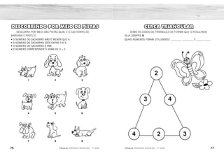 76 77
2ÊFLQDGH REFORÇO ESCOLAR – 1O
ANO 2ÊFLQDGH REFORÇO ESCOLAR – 1O
ANO
CERCA TRIANGULAR
SOME OS LADOS DO TRIÂNGULO DE FORMA QUE O RESULTADO
SEJA SEMPRE 9.
QUAIS NÚMEROS FORAM UTILIZADOS? ________, _________ E ___________.
2
3 4
2
4 3
DESCOBRINDO POR MEIO DE PISTAS
DESCUBRA POR MEIO DAS PISTAS QUAL É O CACHORRO DE
MARIANA E PINTE-O:
• O NÚMERO DO CACHORRO NÃO É MENOR QUE 4.
• O NÚMERO DO CACHORRO ESTÁ ENTRE 5 E 9.
• O NÚMERO DO CACHORRO É PAR.
• O NÚMERO CORRESPONDE À SOMA DE 3 + 5.
1
4
7
2
5
8
3
6
9
2 3 4
 