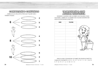 78 79
2ÊFLQDGH REFORÇO ESCOLAR – 1O
ANO 2ÊFLQDGH REFORÇO ESCOLAR – 1O
ANO
TRABALHANDO COM
AGENDA TELEFÔNICA
ORGANIZE A AGENDA COM OS NOMES DOS COLEGAS E SEUS
TELEFONES. LEMBRE-SE: OS NOMES DOS COLEGAS DEVERÃO SER
ESCRITOS EM ORDEM ALFABÉTICA.
NOME TELEFONE
PARA AJUDAR A ORGANIZAR OS NOMES EM ORDEM ALFABÉTICA,
CONSULTE O ALFABETO: A - B - C - D - E - F - G - H - I - J - K - L - M - N -
O - P - Q - R - S - T - U - V - W - X - Y - Z
COMPLETANDO CONJUNTOS
COMPLETE OS CONJUNTOS PARA QUE FIQUEM COM O
NÚMERO PEDIDO:
6
3
4
9
5
5
4
4
3
7
8
10
RESPOSTA PESSOAL.
 