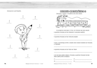 96 97
2ÊFLQDGH REFORÇO ESCOLAR – 1O
ANO 2ÊFLQDGH REFORÇO ESCOLAR – 1O
ANO
DESAFIO MATEMÁTICO 3
OBSERVE O TREM E O NÚMERO EM CADA VAGÃO.
OS NÚMEROS INDICAM O TOTAL DE PESSOAS EM CADA VAGÃO.
• QUANTAS PESSOAS HÁ NO PRIMEIRO E SEGUNDO VAGÕES?
_____________________________________________________________
• QUANTAS PESSOAS HÁ NO TERCEIRO VAGÃO?
_____________________________________________________________
• QUAL A DIFERENÇA ENTRE O VAGÃO COM O MAIOR NÚMERO DE PESSOAS
E O MENOR?
_____________________________________________________________
• QUANTAS PESSOAS HÁ AO TODO NO TREM?
_____________________________________________________________
• SE EM CADA VAGÃO CABEM 5 PESSOAS, QUANTAS PESSOAS FALTAM
PARA COMPLETAR OS VAGÕES?
10
___________________________
40
___________________________
20
___________________________
50
___________________________
RESOLVA AS SUBTRAÇÕES.
5
- 3
_________
4
- 3
_________
8
- 5
_________
5
- 2
_________
9
- 3
_________
9
- 5
_________
7
- 2
_________
4
- 2
_________
7
- 4
_________
8
- 3
_________
3 PESSOAS.
5 PESSOAS.
4 PESSOAS.
15 PESSOAS.
4 PESSOAS.
2 PESSOAS.
3 PESSOAS.
1 PESSOA.
2
1
3
3
6
4
5
2
5
3
 