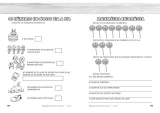 98 99
2ÊFLQDGH REFORÇO ESCOLAR – 1O
ANO 2ÊFLQDGH REFORÇO ESCOLAR – 1O
ANO
MATEMÁTICA ENIGMÁTICA
ENCONTROU COM BIANCA NO CAMINHO E DEU A ELA:
PAROU NA PRAÇA PARA VER AS CRIANÇAS BRINCANDO E CHUPOU:
AGORA, RESPONDA:
A) O QUE BRUNA COMPROU?
_____________________________________________________________
B) QUANTOS COMPROU?
_____________________________________________________________
C) QUANTOS ELA DEU PARA BIANCA?
_____________________________________________________________
D) QUANTOS ELA CHUPOU NA PRAÇA?
_____________________________________________________________
E) COM QUANTOS PIRULITOS CHEGOU EM CASA?
_____________________________________________________________
BRUNA FOI AO MERCADO E COMPROU:
À SUA IDADE:
À QUANTIDADE DE ALUNOS DA
SALA DE AULA:
AO NÚMERO DO CELULAR DE UM DOS SEUS PAIS OU AO
NÚMERO DE TELEFONE DA SUA CASA:
À QUANTIDADE DE PESSOAS QUE
MORAM COM VOCÊ:
AO NÚMERO DA SUA CASA OU
APARTAMENTO:
AO NÚMERO QUE VOCÊ CALÇA:
OS NÚMEROS NO NOSSO DIA A DIA
REGISTRE OS NÚMEROS REFERENTES:
PIRULITOS.
8 PIRULITOS.
3 PIRULITOS.
2 PIRULITOS.
COM 3 PIRULITOS.
RESPOSTA PESSOAL.
 