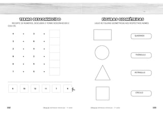 QUADRADO
TRIÂNGULO
RETÂNGULO
CÍRCULO
102 103
2ÊFLQDGH REFORÇO ESCOLAR – 1O
ANO 2ÊFLQDGH REFORÇO ESCOLAR – 1O
ANO
FIGURAS GEOMÉTRICAS
LIGUE AS FIGURAS GEOMÉTRICAS AOS RESPECTIVOS NOMES.
TERMO DESCONHECIDO
RECORTE OS NÚMEROS, DESCUBRA O TERMO DESCONHECIDO E
COLE-OS.
4 + 3 =
3 + 6 =
2 + 4 =
8 + 2 =
6 + 5 =
7 + 5 =
_______________________________________________________
6 10 12 11 7 9
7
9
6
10
11
12
 