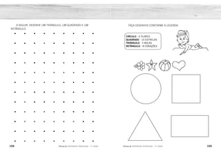 104 105
2ÊFLQDGH REFORÇO ESCOLAR – 1O
ANO 2ÊFLQDGH REFORÇO ESCOLAR – 1O
ANO
FAÇA DESENHOS CONFORME A LEGENDA:
CÍRCULO - 6 FLORES
QUADRADO - 10 ESTRELAS
TRIÂNGULO - 5 BOLAS
RETÂNGULO - 8 CORAÇÕES
A SEGUIR, DESENHE UM TRIÂNGULO, UM QUADRADO E UM
RETÂNGULO.
• • • • • • • • •
• • • • • • • • •
• • • • • • • • •
• • • • • • • • •
• • • • • • • • •
• • • • • • • • •
• • • • • • • • •
• • • • • • • • •
• • • • • • • • •
• • • • • • • • •
• • • • • • • • •
• • • • • • • • •
 
