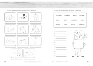 112 113
2ÊFLQDGH REFORÇO ESCOLAR – 1O
ANO 2ÊFLQDGH REFORÇO ESCOLAR – 1O
ANO
ESCREVA OS MESES DO ANO EM ORDEM ALFABÉTICA:
1- __________________
2- __________________
3- __________________
4- __________________
5- __________________
6- __________________
7- __________________
8- __________________
9- __________________
10- _________________
11- _________________
12- _________________
SETEMBRO DEZEMBRO MARÇO OUTUBRO
JULHO MAIO NOVEMBRO ABRIL
AGOSTO JUNHO JANEIRO FEVEREIRO
ESCREVA OS MESES DO ANO REFERENTES AOS DESENHOS.
ABRIL
AGOSTO
DEZEMBRO
FEVEREIRO
JANEIRO
JULHO
JUNHO
MAIO
MARÇO
NOVEMBRO
OUTUBRO
SETEMBRO
SETEMBRO JUNHO
DEZEMBRO MARÇO
FEVEREIRO OU MARÇO MAIO AGOSTO
OUTUBRO NOVEMBRO
ABRIL
JANEIRO E JULHO
 