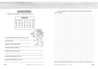114 115
2ÊFLQDGH REFORÇO ESCOLAR – 1O
ANO 2ÊFLQDGH REFORÇO ESCOLAR – 1O
ANO
PINTE O NÚMERO DE ALUNOS DA SALA QUE FAZEM ANIVERSÁRIO
EM CADA MÊS.
JAN. FEV. MAR. ABR. MAIO JUN. JUL. AGO. SET. OUT. NOV. DEZ.
Fevereiro
dom seg ter qua qui sex sáb
01 02 03 04 05 06 07
08 09 10 11 12 13 14
15 16 17 18 19 20 21
22 23 24 25 26 27 28
CALENDÁRIO
OBSERVE O CALENDÁRIO E FAÇA O QUE SE PEDE:
• ESTE CALENDÁRIO SE REFERE A QUAL MÊS?
_________________________________________
• DE QUAL ANO?
_________________________________________
• QUANTOS DIAS TEM O MÊS?
_____________________________________________________________
• HAVERÁ ALGUM FERIADO?
_____________________________________________________________
• QUANDO ELE TERÁ 29 DIAS?
_____________________________________________________________
_____________________________________________________________
• QUANTOS SÁBADOS ELE TEM?
_____________________________________________________________
• QUANTOS DOMINGOS ELE TEM?
_____________________________________________________________
AO MÊS DE FEVEREIRO.
DO ANO DE 2015.
28 DIAS.
DE 4 EM 4 ANOS, ELE TERÁ 29 DIAS, PORQUE SERÁ ANO BISSEXTO.
SIM, DIAS 17 (CARNAVAL) E 18 (CINZAS).
ELE TEM 4 SÁBADOS.
ELE TEM 4 DOMINGOS.
 