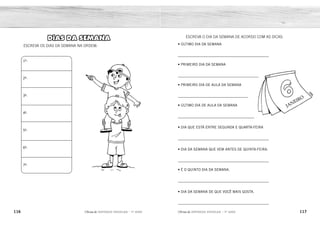 116 117
2ÊFLQDGH REFORÇO ESCOLAR – 1O
ANO 2ÊFLQDGH REFORÇO ESCOLAR – 1O
ANO
ESCREVA O DIA DA SEMANA DE ACORDO COM AS DICAS:
• ÚLTIMO DIA DA SEMANA
____________________________________________
• PRIMEIRO DIA DA SEMANA
_______________________________________
• PRIMEIRO DIA DE AULA DA SEMANA
__________________________________
• ÚLTIMO DIA DE AULA DA SEMANA
_____________________________________
• DIA QUE ESTÁ ENTRE SEGUNDA E QUARTA-FEIRA
____________________________________________
• DIA DA SEMANA QUE VEM ANTES DE QUINTA-FEIRA.
____________________________________________
• É O QUINTO DIA DA SEMANA.
____________________________________________
• DIA DA SEMANA DE QUE VOCÊ MAIS GOSTA.
____________________________________________
DIAS DA SEMANA
ESCREVA OS DIAS DA SEMANA NA ORDEM:
1º-
2º-
3º-
4º-
5º-
6º-
7º-
SÁBADO
DOMINGO
SEGUNDA-FEIRA
SEXTA-FEIRA
TERÇA-FEIRA
QUARTA-FEIRA
QUINTA-FEIRA
RESPOSTA PESSOAL.
DOMINGO
SEGUNDA-FEIRA
TERÇA-FEIRA
QUARTA-FEIRA
QUINTA-FEIRA
SEXTA-FEIRA
SÁBADO
 