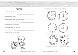 118 119
2ÊFLQDGH REFORÇO ESCOLAR – 1O
ANO 2ÊFLQDGH REFORÇO ESCOLAR – 1O
ANO
REGISTRE AS HORAS MARCADAS NOS RELÓGIOS:
_____________________
_____________________
_____________________
_____________________
_____________________
_____________________
HORAS
ESCREVA O QUE SE PEDE:
• A QUE HORAS VOCÊ ACORDA? ________________________________________
• A QUE HORAS VOCÊ DORME? _________________________________________
• QUANTAS HORAS, EM MÉDIA, VOCÊ DORME POR DIA? _______________________
• A QUE HORAS VOCÊ ENTRA NA ESCOLA? _______________________________
• A QUE HORAS VOCÊ SAI DA ESCOLA? ___________________________________
• QUANTO TEMPO VOCÊ FICA NA ESCOLA? _______________________________
• QUANTAS HORAS TEM UM DIA? _______________________________________
• QUANTOS MINUTOS TEM UMA HORA? _________________________________
1:30H OU 13:30H 8H OU 20H
3H OU 15H 9H OU 21H
11H OU 23H 7:30H OU 19:30H
24 HORAS.
60 MINUTOS.
RESPOSTA PESSOAL.
RESPOSTA PESSOAL.
RESPOSTA PESSOAL.
RESPOSTA PESSOAL.
RESPOSTA PESSOAL.
RESPOSTA PESSOAL.
 