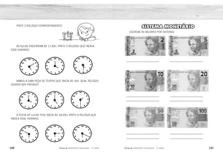 120 121
2ÊFLQDGH REFORÇO ESCOLAR – 1O
ANO 2ÊFLQDGH REFORÇO ESCOLAR – 1O
ANO
SISTEMA MONETÁRIO
ESCREVA OS VALORES POR EXTENSO:
_______________________
_______________________
_______________________
_______________________
_______________________
_______________________
_______________________
_______________________
_______________________
_______________________
PINTE O RELÓGIO CORRESPONDENTE:
VAMOS A UMA PEÇA DE TEATRO QUE INICIA ÀS 16H. QUAL RELÓGIO
DEVERÁ SER PINTADO?
A FESTA DE LUCAS TEVE INÍCIO ÀS 18:20H. PINTE O RELÓGIO QUE
INDICA ESSE HORÁRIO.
AS AULAS ENCERRAM ÀS 17:30H. PINTE O RELÓGIO QUE INDICA
ESSE HORÁRIO.
DOIS REAIS. CINCO REAIS.
DEZ REAIS. VINTE REAIS.
CINQUENTA REAIS. CEM REAIS.
 