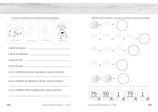 =
=
=
=
=
75 50 1 75 1
CENTAVOS CENTAVOS REAL REAL
CENTAVOS
122 123
2ÊFLQDGH REFORÇO ESCOLAR – 1O
ANO 2ÊFLQDGH REFORÇO ESCOLAR – 1O
ANO
RECORTE AS FICHINHAS E COLE-AS DE ACORDO COM OS RESULTADOS:
+
+ + +
+ +
+
+
ESCREVA OS VALORES DOS BRINQUEDOS EM NUMERAL:
• VALOR DA BONECA:
• VALOR DO CAMINHÃO:
• VALOR DO PIÃO:
• VALOR DA BOLA:
• SE EU COMPRAR UMA BOLA E UMA BONECA, QUANTO GASTAREI?
• SE EU COMPRAR UM CAMINHÃO E UM PIÃO, QUANTO GASTAREI?
• SE EU COMPRAR TODOS OS BRINQUEDOS, QUANTO GASTAREI?
75
1
75
50
1
CENTAVOS
REAL
CENTAVOS
CENTAVOS
REAL
R$ 6,00
R$ 5,00
R$ 3,00
R$ 2,00
R$ 8,00
R$ 8,00
R$ 16,00
 