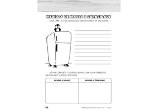 128 2ÊFLQDGH REFORÇO ESCOLAR – 1O
ANO
MEDIDAS DE MASSA E CAPACIDADE
FAÇA UMA LISTA DE COISAS QUE ENCONTRAMOS NA GELADEIRA.
AGORA COMPLETE O QUADRO ABAIXO COM AS INFORMAÇÕES
OBTIDAS NO EXERCÍCIO ANTERIOR.
__________________________________
__________________________________
__________________________________
__________________________________
__________________________________
__________________________________
__________________________________
__________________________________
__________________________________
__________________________________
MEDIDAS DE MASSA MEDIDAS DE CAPACIDADE
RESPOSTA PESSOAL.
 