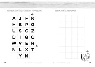 12 13
2ÊFLQDGH REFORÇO ESCOLAR – 1O
ANO 2ÊFLQDGH REFORÇO ESCOLAR – 1O
ANO
COLE O ALFABETO NA ORDEM CORRETA.
RECORTE O ALFABETO E COLE-O EM ORDEM NA PÁGINA SEGUINTE.
A J F K
H B P G
U S C Z
D I Q O
W V E R
N L X T
Y M
A B C D
E F G H
I J K L
M N O P
Q R S T
U V W X
Y Z
 