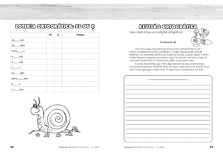 58 59
2ÊFLQDGH REFORÇO ESCOLAR – 3O
ANO 2ÊFLQDGH REFORÇO ESCOLAR – 3O
ANO
REVISÃO ORTOGRÁFICA
Leia o texto e faça as correções ortográficas.
A vesta no cél
Uma vês o sapo descobril que averia uma crande festa no cél e
todos os pássaros seriam convidados. O sapo resouveu dar uma da
esperto e ce escomdeu dentro do violam do urrubu. Cuando xegou a festa
todos figaram surprezos ao verem o sapo. Na ora de ir en bora o sapo ce
escondeu novamente no violam para poder voutar para caza.
O urubu descomfiou que tinha algo estrano no seu violam porque
estava muito pezado. Quamdo olhou, viu que o sapo estava lá dentro. Ficol
tão furiozo que jogol o sapo no ar. O sapo cail e ce esboraxou no chão.
––––––––––––––––––––––––––––
___________________________________________________________
___________________________________________________________
___________________________________________________________
___________________________________________________________
___________________________________________________________
___________________________________________________________
___________________________________________________________
___________________________________________________________
___________________________________________________________
___________________________________________________________
___________________________________________________________
___________________________________________________________
___________________________________________________________
LOTERIA ORTOGRÁFICA: SS OU Ç
SS Ç Palavra
pá_____aro
ca_____ador
fuma_____a
a_____ado
a_____ude
o_____o
so_____ego
palha_____ada
a_____o
a_____obio
A festa no céu
Uma vez o sapo descobriu que haveria uma grande festa no céu e todos os
pássaros seriam convidados. O sapo resolveu dar uma de esperto e se escondeu
dentro do violão do urubu. Quando chegou à festa todos ficaram surpresos ao
verem o sapo. Na hora de ir embora, o sapo se escondeu novamente no violão
para poder voltar para casa.
O urubu desconfiou que tinha algo estranho no seu violão porque estava muito
pesado. Quando olhou, viu que o sapo estava lá dentro. Ficou tão furioso que
jogou o sapo no ar. O sapo caiu e se esborrachou no chão.
pássaro
caçador
fumaça
assado
açude
osso
sossego
palhaçada
aço
assobio
ss
ç
ç
ç
ss
ss
ç
ç
ss
ss
X
X
X
X
X
X
X
X
X
X
 