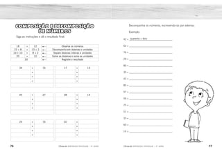76 77
2ÊFLQDGH REFORÇO ESCOLAR – 3O
ANO 2ÊFLQDGH REFORÇO ESCOLAR – 3O
ANO
Decomponha os números, escrevendo-os por extenso.
Exemplo:
42 = ___________________________________
62 = ___________________________________
76 = ___________________________________
29 = ___________________________________
80 = ___________________________________
35 = ___________________________________
43 = ___________________________________
85 = ___________________________________
97 = ___________________________________
56 = ___________________________________
25 = ___________________________________
51 = ___________________________________
33 = ___________________________________
60 = ___________________________________
14 = ___________________________________
quarenta + dois
18 + 12 Observe os números
10 + 8 + 10 + 2 Decomponha em dezenas e unidades
10 + 10 + 8 + 2 Separe dezenas inteiras e unidades
20 + 10 Some as dezenas e some as unidades
30 Registre o resultado
34 + 16
+
+
+
45 + 27
+
+
+
25 + 16
+
+
+
17 + 13
+
+
+
38 + 14
+
+
+
32 +
+
+
+
COMPOSIÇÃO E DECOMPOSIÇÃO
DE NÚMEROS
Siga as instruções e dê o resultado final.
sessenta + dois
setenta + seis
vinte + nove
oitenta + zero
oitenta + cinco
noventa + sete
cinquenta + seis
vinte + cinco
cinquenta + um
trinta + três
sessenta + zero
dez + quatro
trinta + cinco
quarenta + três
10 + 10 + 10 + 4 10 + 6
10 + 10 + 10 + 10 4 + 6
40 10
50
10+10+10+10+5 10 + 10 + 7
10+10+10+10+10+10 5 + 7
60 12
72
10 + 10 + 5 10 + 6
10 + 10 + 10 5 + 6
30 11
41
10 + 7 10 + 3
10 + 10 7 + 3
20 10
30
10 + 10 + 10 + 8 10 + 4
10 + 10 + 10 + 10 8 + 4
40 12
52
27
10 + 10 + 10 + 2 10 + 10 + 7
10 + 10 + 10 + 10 + 10 2 + 7
50 9
59
 