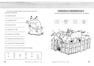 82 83
2ÊFLQDGH REFORÇO ESCOLAR – 3O
ANO 2ÊFLQDGH REFORÇO ESCOLAR – 3O
ANO
PINTANDO RESULTADOS 1
Resolva as operações e pinte os espaços de acordo com os resultados.
7 – 6 = marrom
9 – 5 = vermelho
9 – 3 = azul
8 – 5 = rosa
10 – 5 = amarelo
8 – 6 = verde
1
1
1
1
2
2
2
2
3
5
6
6
6
6
6 6
6
6
5 5
1
4
3
3
2
2
2
2
2 2
2
2
2
2
2
2
2
2
2
2
2
2
2
2
2
2
2
2
1
1
1
1
1
1
1
1
1
1
1
1
1
1
1
1
1
1
1
1
1
1
1
1
1
1
1
1
1
1
1
1
1
1
1
1
1
1
1
1 1
4
Encontre os números pedidos no caça-números depois de
responder corretamente.
1– É o antecessor de 49.
_________________________________
2– É o antecessor de 200.
_________________________________
3– É o sucessor de 326.
_________________________________
4– É o antecessor de 1.000.
_________________________________
5– É o sucessor de uma centena.
_________________________________
6– É o antecessor de duas dúzias e meia.
_________________________________
7– É o sucessor de 3 centenas e 8 dezenas.
_________________________________
8– É o antecessor de uma centena e meia mais 12 unidades.
_________________________________
53 45 56 95
115 209 81 20
30 76 12 654 71
16 342 180
1
4
6
3
5
2
48
199
327
999
101
29
381
161
29 381
48 161
199
999 101 327
 