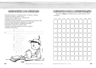 104 105
2ÊFLQDGH REFORÇO ESCOLAR – 3O
ANO 2ÊFLQDGH REFORÇO ESCOLAR – 3O
ANO
BRINCANDO COM A MULTIPLICAÇÃO
Represente o fato 2 da multiplicação por meio de desenhos e dê
o resultado.
2 x 1 2 x 2 2 x 3 2 x 4 2 x 5 2 x 6 2 x 7 2 x 8 2 x 9
CRUZADINHA DOS MILHARES
a) Numeral formado por 7 unidades de milhar, 3 centenas e 2 dezenas.
b) Nome da 4a
ordem do numeral 13.257.
c) O valor relativo do algarismo 2 no numeral 9.236.
d) Antecessor do numeral 12.358.
e) Escreva por extenso o algarismo de maior valor absoluto do numeral 14.768.
f) Soma dos valores absolutos dos algarismos do numeral 658.
g) O menor número formado por 3 algarismos sem repetir.
h) Represente o antecessor do número 1.248.
i) Escreva o numeral que representa o ano em que estamos.
j) Represente duas dezenas.
b)
d)
a)
c)
e)
h)
i)
g)
f)
j)
2 4 6 8 10 12 14 16 18
Resposta variável.
U N I D A D E D E M I L H A R
1 2 3 5 7
7 3 2 0
2 0 0
O I T O
1 2 4 7
1 2 3
1 9
2 0
 
