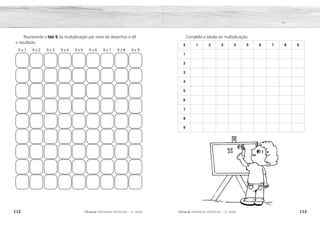 112 113
2ÊFLQDGH REFORÇO ESCOLAR – 3O
ANO 2ÊFLQDGH REFORÇO ESCOLAR – 3O
ANO
Complete a tabela de multiplicação:
X 1 2 3 4 5 6 7 8 9
1
2
3
4
5
6
7
8
9
Represente o fato 9 da multiplicação por meio de desenhos e dê
o resultado.
9 x 1 9 x 2 9 x 3 9 x 4 9 x 5 9 x 6 9 x 7 9 x 8 9 x 9
1 2 3 4 5 6 7 8 9
2 4 6 8 10 12 14 16 18
3 6 9 12 15 18 21 24 27
4 8 12 16 20 24 28 32 36
5 10 15 20 25 30 35 40 45
6 12 18 24 30 36 42 48 54
7 14 21 28 35 42 49 56 63
8 16 24 32 40 48 56 64 72
9 18 27 36 45 54 63 72 81
9 18 27 36 45 54 63 72 81
 