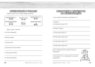 116 117
2ÊFLQDGH REFORÇO ESCOLAR – 3O
ANO 2ÊFLQDGH REFORÇO ESCOLAR – 3O
ANO
DESCOBRINDO RESULTADOS
DA MULTIPLICAÇÃO
1- Sou o número que expressa a multiplicação 4 x 8.
_____________________________________________________________
2- Responda:
a) 5 vezes quanto é igual a 45?
_____________________________________________________________
b) 6 vezes 7 é igual a?
_____________________________________________________________
c) 7 vezes quanto é igual 21?
_____________________________________________________________
d) 8 vezes quanto é igual a 56?
_____________________________________________________________
e) 3 vezes quanto é igual a 27?
_____________________________________________________________
f) 9 vezes quanto é igual a 63?
g) Se o multiplicando é 8 e o produto é 48, qual o
multiplicador?
h) Se o produto é 72 e o multiplicador é 9, qual será o
multiplicando?
MULTIPLICANDO VALORES
Observe o quadro com os valores de alguns produtos:
REFRIGERANTE 2 L
R$ 2,99
BISCOITO RECHEADO
PACOTE
R$ 1,25
IOGURTE 200 g
R$ 1,99
LEITE 1 L
R$ 2,40
DESINFETANTE 2 L
R$ 2,65
AÇÚCAR REFINADO
1 kg
R$3,60
Agora, calcule o valor de:
a) 4 litros de refrigerante:
_____________________________________________________________
b) 400 g de iogurte:
_____________________________________________________________
c) 6 litros de leite:
_____________________________________________________________
d) 8 pacotes de biscoito recheado:
_____________________________________________________________
e) 2 kg de açúcar refinado:
_____________________________________________________________
f) 6 litros de desinfetante:
_____________________________________________________________
Eu sou 32, e também posso ser representado por 8 x 4.
9
42
3
7
9
7
6
8
R$ 5,98
R$ 3,98
R$ 14,40
R$ 10,00
R$ 7,20
R$ 7,95
 