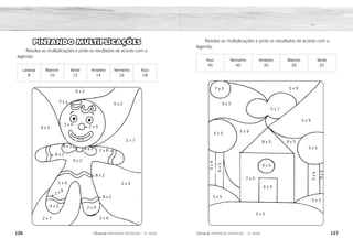 126 127
2ÊFLQDGH REFORÇO ESCOLAR – 3O
ANO 2ÊFLQDGH REFORÇO ESCOLAR – 3O
ANO
Resolva as multiplicações e pinte os resultados de acordo com a
legenda:
Azul
45
Vermelho
40
Amarelo
35
Marrom
30
Verde
25
7 x 5
9 x 5
5 x 9
5 x 7
5 x 9
5 x 5
8 x 5
5 x 9
5 x 5
6
x
5
5
x
9
7 x 5
9 x 5
6 x 5
5 x 5
5 x 5
5
x
6
9
x
5
5 x 5
9 x 5
PINTANDO MULTIPLICAÇÕES
Resolva as multiplicações e pinte os resultados de acordo com a
legenda:
Laranja
8
Marrom
10
Verde
12
Amarelo
14
Vermelho
16
Azul
18
6 x 2
5 x 2
2 x 7
2 x 8
2 x 5
2 x 5
2 x 4
2 x 8
8 x 2
9 x 2
8 x 2
2 x 9
2 x 8
8 x 2
8 x 2
2 x 9
9 x 2
2 x 7 2 x 6
2 x 4
4 x 2
azul
azul
azul
azul
marrom
azul
azul
azul
azul
marrom
marrom
amarelo
amarelo
verde
verde
verde
verde
verde
vermelho
amarelo
verde
verde
amarelo
azul
vermelho
azul
azul
azul
vermelho
amarelo
vermelho
vermelho
vermelho
vermelho
marrom
marrom
marrom
laranja
laranja
laranja
vermelho
vermelho
8 x 2
 