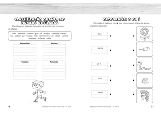 12 13
2ÊFLQDGH REFORÇO ESCOLAR – 3O
ANO 2ÊFLQDGH REFORÇO ESCOLAR – 3O
ANO
ORTOGRAFIA: G OU J
Complete as palavras com g ou j, reescreva-as e ligue-as ao seu
respectivo desenho:
iboia
pa é
elatina
irino
irassol
CLASSIFICAÇÃO QUANTO AO
NÚMERO DE SÍLABAS
Classifique as palavras do quadro de acordo com o número
de sílabas.
pilha - batedeira - chaveiro - gula - nó - primeiro - caneleira - pombo -
céu - padaria - pai - limpeza - mão - caminhoneiro - sol - rampa - cozinha -
travessura - quitanda - calda
Monossílaba
Trissílaba Polissílaba
Dissílaba
j
g
j
g
g
jiboia
gelatina
pajé
girino
girassol
chaveiro
primeiro
padaria
limpeza
cozinha
quitanda
batedeira
caneleira
caminhoneiro
travessura
pilha
gula
pombo
rampa
calda
nó
céu
pai
mão
sol
 