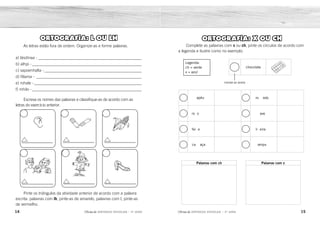 apéu
ro o ave
fei e li eira
ca aça ampu
ro edo
Palavras com ch Palavras com x
14 15
2ÊFLQDGH REFORÇO ESCOLAR – 3O
ANO 2ÊFLQDGH REFORÇO ESCOLAR – 3O
ANO
ORTOGRAFIA: X OU CH
Complete as palavras com x ou ch, pinte os círculos de acordo com
a legenda e ilustre como no exemplo.
Legenda:
ch = verde
x = azul
PINTAR DE VERDE
chocolate
ORTOGRAFIA: L OU LH
As letras estão fora de ordem. Organize-as e forme palavras.
a) lásdinaa - __________________________________________________
b) alhpi - _____________________________________________________
c) sapoenhalta - _______________________________________________
d) filíama - ___________________________________________________
e) rohale - ____________________________________________________
f) mhilo - _____________________________________________________
Escreva os nomes das palavras e classifique-as de acordo com as
letras do exercício anterior.
Pinte os triângulos da atividade anterior de acordo com a palavra
escrita: palavras com lh, pinte-as de amarelo, palavras com l, pinte-as
de vermelho.
ch
ch
ch
ch
x
x x
x
chapéu
cachaça
rochedo
chave
roxo
feixe
lixeira
xampu
e b f
d c a
orelha pilha milho
família espantalho sandália
sandália
pilha
espantalho
família
orelha
milho
 