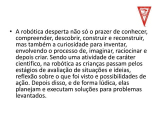 • A robótica desperta não só o prazer de conhecer,
compreender, descobrir, construir e reconstruir,
mas também a curiosidade para inventar,
envolvendo o processo de, imaginar, raciocinar e
depois criar. Sendo uma atividade de caráter
cientifico, na robótica as crianças passam pelos
estágios de avaliação de situações e ideias,
reflexão sobre o que foi visto e possibilidades de
ação. Depois disso, e de forma lúdica, elas
planejam e executam soluções para problemas
levantados.
 