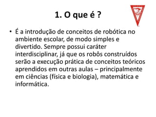 1. O que é ?
• É a introdução de conceitos de robótica no
ambiente escolar, de modo simples e
divertido. Sempre possui caráter
interdisciplinar, já que os robôs construídos
serão a execução prática de conceitos teóricos
aprendidos em outras aulas – principalmente
em ciências (física e biologia), matemática e
informática.
 
