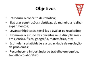 Objetivos
• Introduzir o conceito de robótica;
• Elaborar construções robóticas, de maneira a realizar
experimentos;
• Levantar hipóteses, testá-las e avaliar os resultados;
• Promover o estudo de conceitos multidisciplinares -
em ciências, física, geografia, matemática, etc;
• Estimular a criatividade e a capacidade de resolução
de problemas;
• Reconhecer a importância do trabalho em equipe,
trabalho colaborativo.
 
