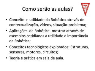 Como serão as aulas?
• Conceito e utilidade da Robótica através de
contextualização, vídeos, situação-problema;
• Aplicações da Robótica- mostrar através de
exemplos cotidianos a utilidade e importância
da Robótica;
• Conceitos tecnológicos explorados: Estruturas,
sensores, motores, circuitos;
• Teoria e prática em sala de aula.
 