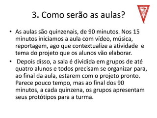 3. Como serão as aulas?
• As aulas são quinzenais, de 90 minutos. Nos 15
minutos iniciamos a aula com vídeo, música,
reportagem, ago que contextualize a atividade e
tema do projeto que os alunos vão elaborar.
• Depois disso, a sala é dividida em grupos de até
quatro alunos e todos precisam se organizar para,
ao final da aula, estarem com o projeto pronto.
Parece pouco tempo, mas ao final dos 90
minutos, a cada quinzena, os grupos apresentam
seus protótipos para a turma.
 