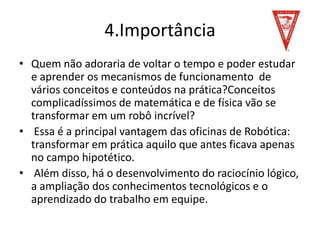 4.Importância
• Quem não adoraria de voltar o tempo e poder estudar
e aprender os mecanismos de funcionamento de
vários conceitos e conteúdos na prática?Conceitos
complicadíssimos de matemática e de física vão se
transformar em um robô incrível?
• Essa é a principal vantagem das oficinas de Robótica:
transformar em prática aquilo que antes ficava apenas
no campo hipotético.
• Além disso, há o desenvolvimento do raciocínio lógico,
a ampliação dos conhecimentos tecnológicos e o
aprendizado do trabalho em equipe.
 