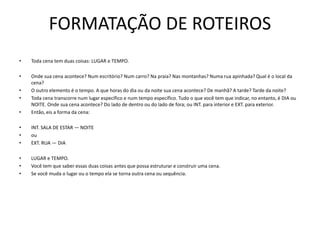 FORMATAÇÃO DE ROTEIROS
• Toda cena tem duas coisas: LUGAR e TEMPO.
• Onde sua cena acontece? Num escritório? Num carro? Na praia? Nas montanhas? Numa rua apinhada? Qual é o local da
cena?
• O outro elemento é o tempo. A que horas do dia ou da noite sua cena acontece? De manhã? A tarde? Tarde da noite?
• Toda cena transcorre num lugar específico e num tempo específico. Tudo o que você tem que indicar, no entanto, é DIA ou
NOITE. Onde sua cena acontece? Do lado de dentro ou do lado de fora; ou INT. para interior e EXT. para exterior.
• Então, eis a forma da cena:
• INT. SALA DE ESTAR — NOITE
• ou
• EXT. RUA — DIA
• LUGAR e TEMPO.
• Você tem que saber essas duas coisas antes que possa estruturar e construir uma cena.
• Se você muda o lugar ou o tempo ela se torna outra cena ou sequência.
 