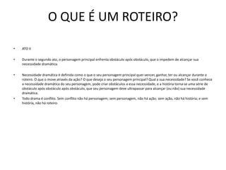 O QUE É UM ROTEIRO?
• ATO II
• Durante o segundo ato, o personagem principal enfrenta obstáculo após obstáculo, que o impedem de alcançar sua
necessidade dramática.
• Necessidade dramática é definida como o que o seu personagem principal quer vencer, ganhar, ter ou alcançar durante o
roteiro. O que o move através da ação? O que deseja o seu personagem principal? Qual a sua necessidade? Se você conhece
a necessidade dramática do seu personagem, pode criar obstáculos a essa necessidade, e a história torna-se uma série de
obstáculo após obstáculo após obstáculo, que seu personagem deve ultrapassar para alcançar (ou não) sua necessidade
dramática.
• Todo drama é conflito. Sem conflito não há personagem; sem personagem, não há ação; sem ação, não há história; e sem
história, não há roteiro.
 