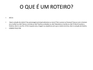 O QUE É UM ROTEIRO?
• ATO III
• Qual a solução do roteiro? Seu personagem principal sobrevive ou morre? Tem sucesso ou fracassa? Casa-se com o homem
ou a mulher ou não? Vence a corrida ou não? Ganha as eleições ou não? Abandona o marido ou não? O Ato III resolve a
história; não é o seu fim. O fim é aquela cena, imagem ou seqüência com que o roteiro termina; não é a solução da história.
• COMECE PELO FIM
 