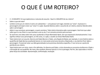 O QUE É UM ROTEIRO?
• 2 - O ASSUNTO Em que exploramos a natureza do assunto: Qual é o ASSUNTO de seu roteiro?
• Sobre o que ele trata?
• Lembre-se de que um roteiro é como um substantivo — uma pessoa num lugar, vivendo sua "coisa". A pessoa é o
personagem principal e viver sua "coisa" é a ação. Quando falamos sobre o assunto de um roteiro, estamos falando sobre
ação e personagem.
• Ação é o que acontece; personagem, a quem acontece. Todo roteiro dramatiza ação e personagem. Você tem que saber
sobre que é o seu filme e o que acontece a ele ou ela. É um conceito primário para escrever.
• Se você tem uma idéia sobre três caras assaltando o Chase Manhattan Bank, tem que expressá-la dramaticamente. E isso
significa enfocar seus personagens, os três caras, e a ação, o assalto ao Chase Manhattan Bank.
• Todo roteiro tem um assunto. Bonnie and Clyde (Bonnie e Clyde, uma Rajada de Balas), por exemplo, é uma história sobre a
quadrilha de Clyde Barrow assaltando bancos no meio-oeste americano durante a Depressão, e seu declínio final. Ação e
personagem. É essencial isolar sua idéia generalizada numa premissa dramática específica. E isso torna-se o ponto de
partida do seu roteiro.
• Toda história tem um início, meio e fim definidos. Em Bonnie and Clyde, o início dramatiza os encontros de Bonnie e Clyde e
a formação de sua quadrilha. No meio, eles assaltam diversos bancos e a lei os persegue. No fim, são capturados e mortos
pelas forças da sociedade. Apresentação, confrontação, resolução.
 