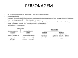 PERSONAGEM
• Em que discutimos a criação do personagem: Como se cria um personagem?
• O que é personagem?
• Como você determina se o seu personagem vai dirigir um carro ou andar de bicicleta? Como estabelecer um relacionamento
entre o personagem, sua ação e a história que está narrando?
• O personagem é o fundamento essencial de seu roteiro. E o coração, alma e sistema nervoso de sua história. Antes de
colocar uma palavra no papel, você tem que conhecer o seu personagem.
• CONHEÇA O SEU PERSONAGEM.
 