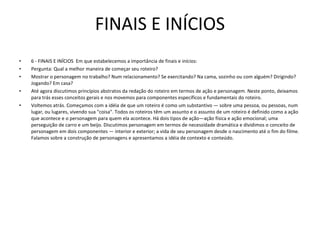 FINAIS E INÍCIOS 6 - FINAIS E INÍCIOS  Em que estabelecemos a importância de finais e inícios:  Pergunta: Qual a melhor maneira de começar seu roteiro?  Mostrar o personagem no trabalho? Num relacionamento? Se exercitando? Na cama, sozinho ou com alguém? Dirigindo? Jogando? Em casa?  Até agora discutimos princípios abstratos da redação do roteiro em termos de ação e personagem. Neste ponto, deixamos para trás esses conceitos gerais e nos movemos para componentes específicos e fundamentais do roteiro.  Voltemos atrás. Começamos com a idéia de que um roteiro é como um substantivo — sobre uma pessoa, ou pessoas, num lugar, ou lugares, vivendo sua "coisa". Todos os roteiros têm um assunto e o assunto de um roteiro é definido como a ação que acontece e o personagem para quem ela acontece. Há dois tipos de ação—ação física e ação emocional; uma perseguição de carro e um beijo. Discutimos personagem em termos de necessidade dramática e dividimos o conceito de personagem em dois componentes — interior e exterior; a vida de seu personagem desde o nascimento até o fim do filme. Falamos sobre a construção de personagens e apresentamos a idéia de contexto e conteúdo.  