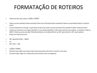 FORMATAÇÃO DE ROTEIROS Toda cena tem duas coisas: LUGAR e TEMPO.    Onde sua cena acontece? Num escritório? Num carro? Na praia? Nas montanhas? Numa rua apinhada? Qual é o local da cena?  O outro elemento é o tempo. A que horas do dia ou da noite sua cena acontece? De manhã? A tarde? Tarde da noite?  Toda cena transcorre num lugar específico e num tempo específico. Tudo o que você tem que indicar, no entanto, é DIA ou NOITE. Onde sua cena acontece? Do lado de dentro ou do lado de fora; ou INT. para interior e EXT. para exterior.  Então, eis a forma da cena:    INT. SALA DE ESTAR — NOITE ou EXT. RUA — DIA   LUGAR e TEMPO.  Você tem que saber essas duas coisas antes que possa estruturar e construir uma cena.  Se você muda o lugar ou o tempo ela se torna outra cena ou sequência. 