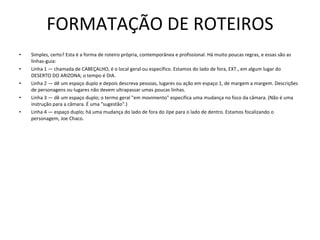 FORMATAÇÃO DE ROTEIROS Simples, certo? Esta é a forma de roteiro própria, contemporânea e profissional. Há muito poucas regras, e essas são as linhas-guia:  Linha 1 — chamada de CABEÇALHO, é o local geral ou específico. Estamos do lado de fora, EXT., em algum lugar do DESERTO DO ARIZONA; o tempo é DIA.  Linha 2 — dê um espaço duplo e depois descreva pessoas, lugares ou ação em espaço 1, de margem a margem. Descrições de personagens ou lugares não devem ultrapassar umas poucas linhas.  Linha 3 — dê um espaço duplo; o termo geral "em movimento" especifica uma mudança no foco da câmara. (Não é uma instrução para a câmara. É uma "sugestão".)  Linha 4 — espaço duplo; há uma mudança do lado de fora do Jipe para o lado de dentro. Estamos focalizando o personagem, Joe Chaco.  